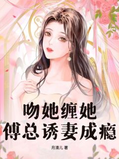 《吻她缠她，傅总诱妻成瘾》大结局免费试读 《吻她缠她，傅总诱妻成瘾》最新章节列表