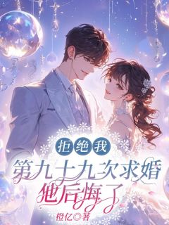 《拒绝我第九十九次求婚，他后悔了》完结版精彩试读 《拒绝我第九十九次求婚，他后悔了》最新章节列表